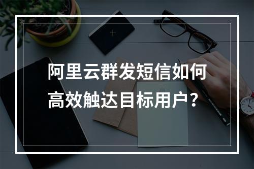 阿里云群发短信如何高效触达目标用户？