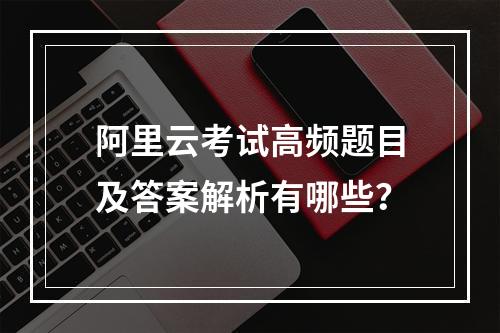 阿里云考试高频题目及答案解析有哪些？
