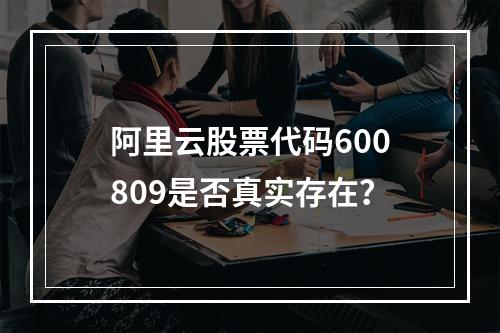 阿里云股票代码600809是否真实存在？