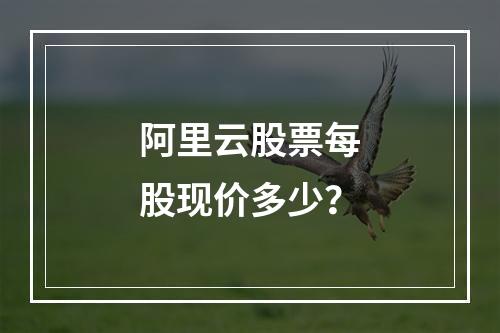 阿里云股票每股现价多少？