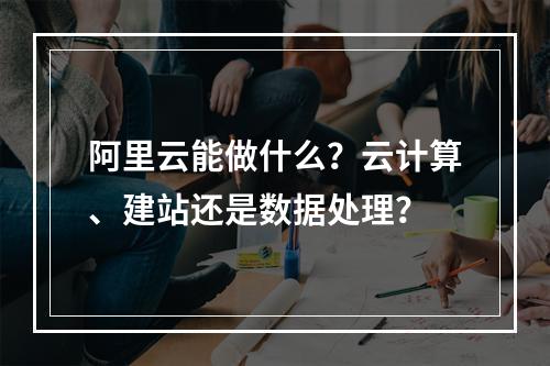 阿里云能做什么？云计算、建站还是数据处理？