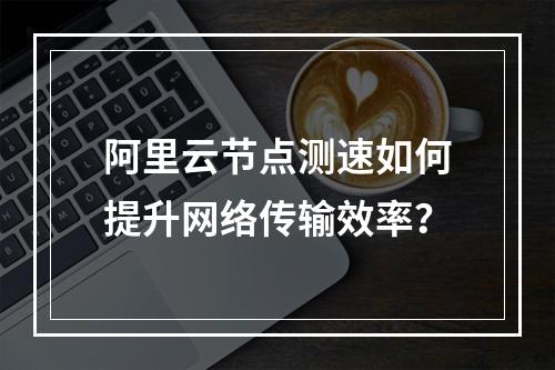 阿里云节点测速如何提升网络传输效率？