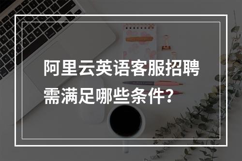 阿里云英语客服招聘需满足哪些条件？