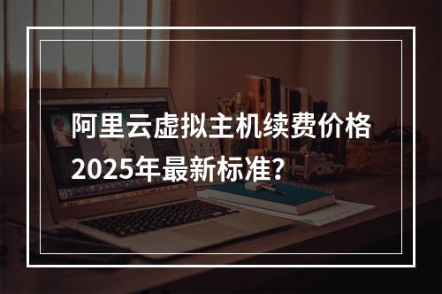 阿里云虚拟主机续费价格2025年最新标准？