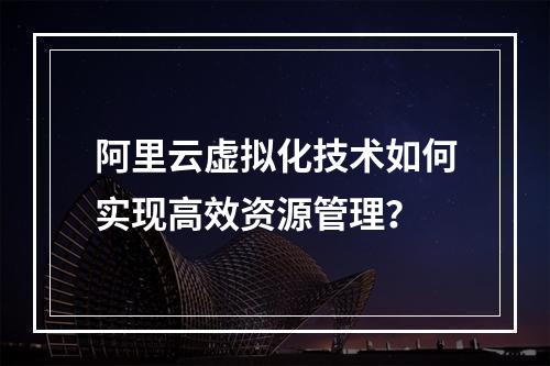 阿里云虚拟化技术如何实现高效资源管理？