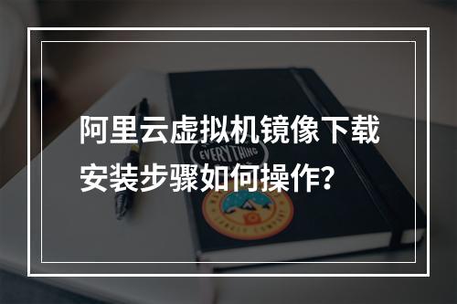 阿里云虚拟机镜像下载安装步骤如何操作？