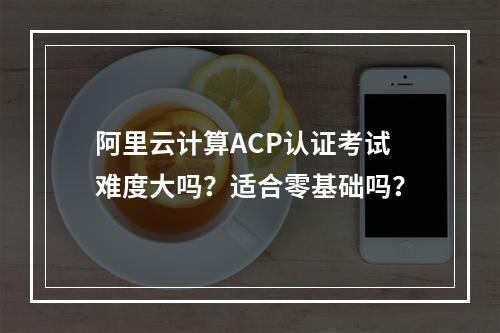 阿里云计算ACP认证考试难度大吗？适合零基础吗？