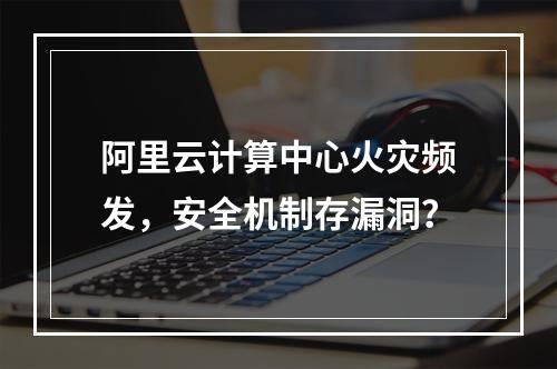 阿里云计算中心火灾频发，安全机制存漏洞？