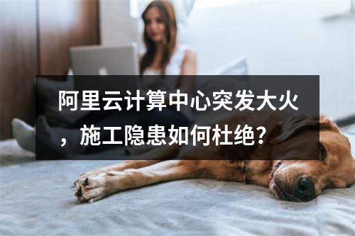 阿里云计算中心突发大火，施工隐患如何杜绝？