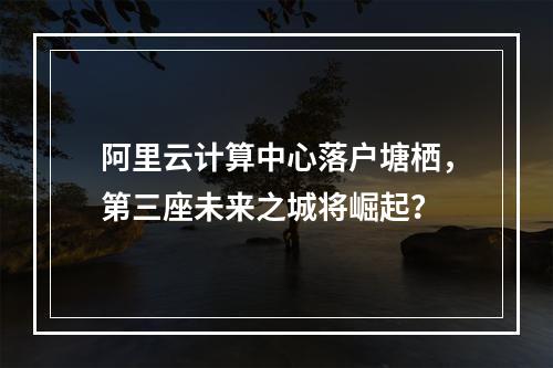 阿里云计算中心落户塘栖，第三座未来之城将崛起？