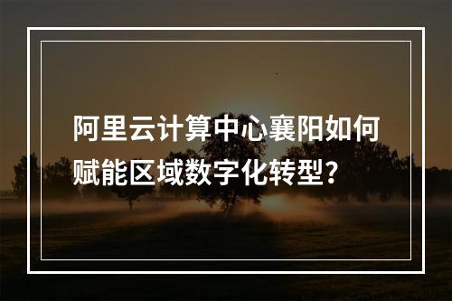阿里云计算中心襄阳如何赋能区域数字化转型？