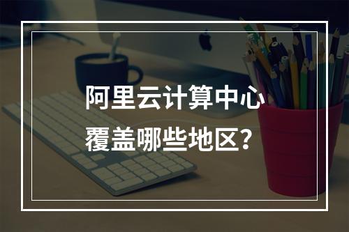 阿里云计算中心覆盖哪些地区？