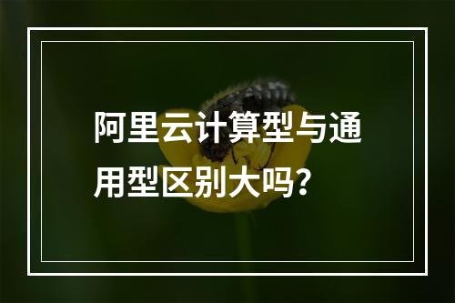 阿里云计算型与通用型区别大吗？