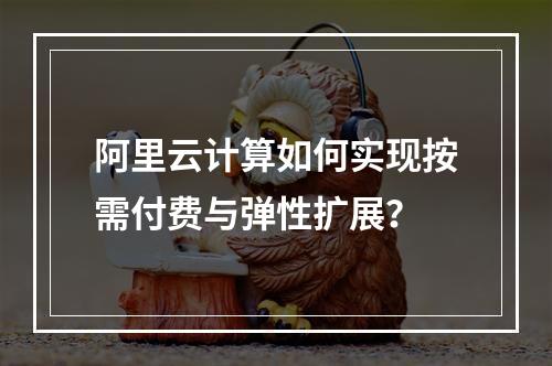 阿里云计算如何实现按需付费与弹性扩展？