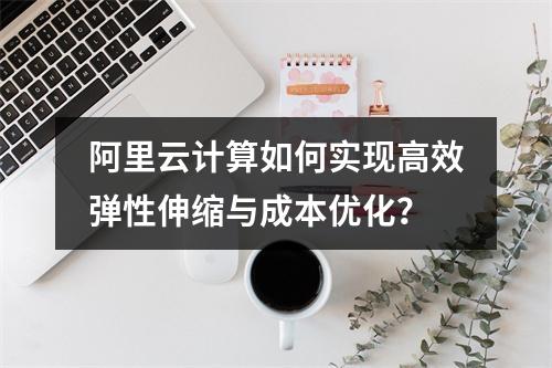 阿里云计算如何实现高效弹性伸缩与成本优化？