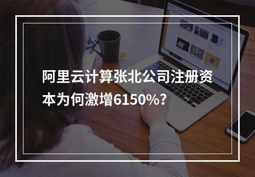 阿里云计算张北公司注册资本为何激增6150%？