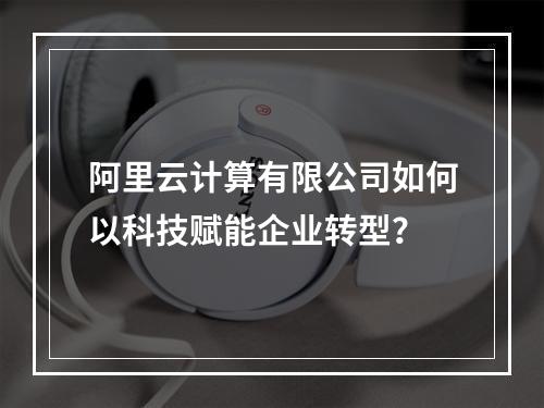阿里云计算有限公司如何以科技赋能企业转型？