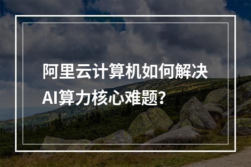 阿里云计算机如何解决AI算力核心难题？