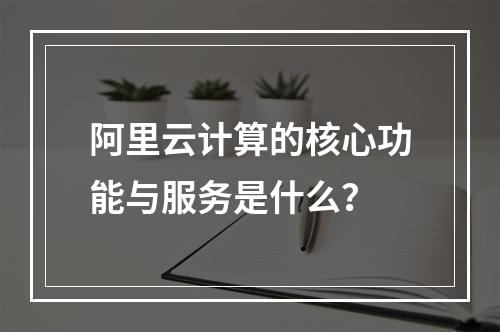 阿里云计算的核心功能与服务是什么？