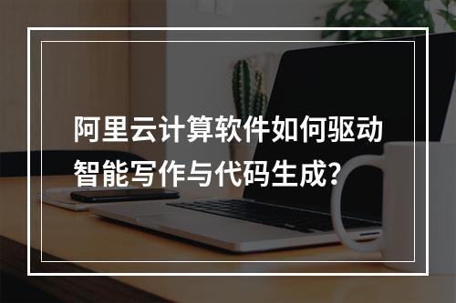 阿里云计算软件如何驱动智能写作与代码生成？