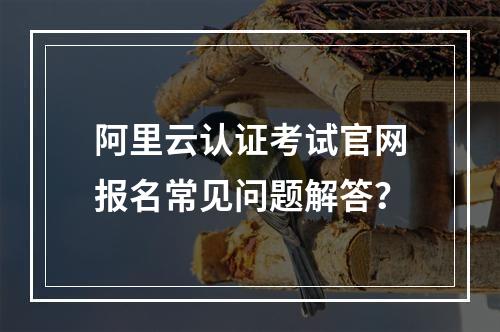 阿里云认证考试官网报名常见问题解答？