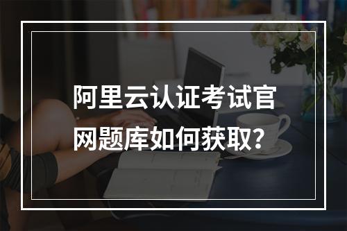 阿里云认证考试官网题库如何获取？
