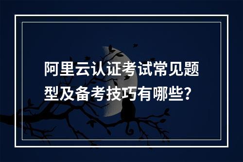 阿里云认证考试常见题型及备考技巧有哪些？