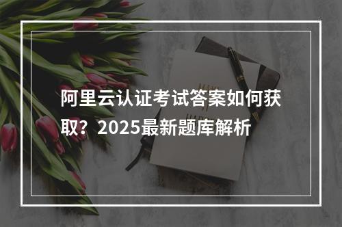 阿里云认证考试答案如何获取？2025最新题库解析