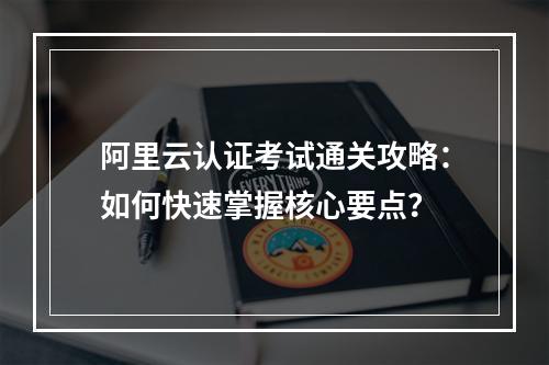 阿里云认证考试通关攻略：如何快速掌握核心要点？