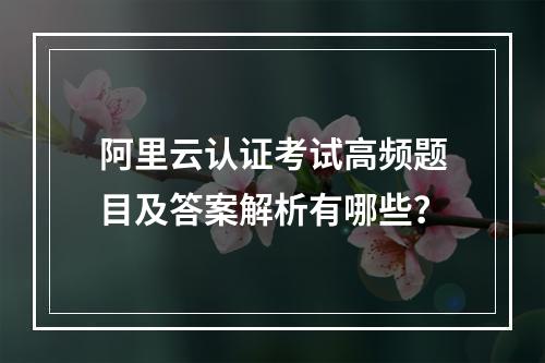 阿里云认证考试高频题目及答案解析有哪些？