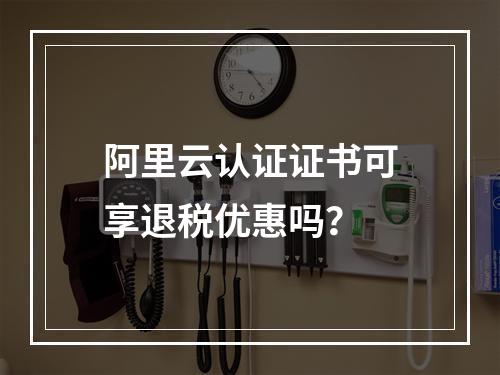 阿里云认证证书可享退税优惠吗？