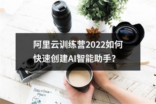 阿里云训练营2022如何快速创建AI智能助手？