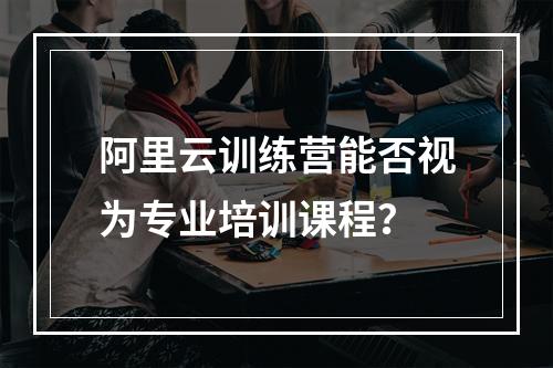阿里云训练营能否视为专业培训课程？