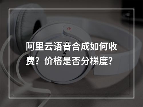 阿里云语音合成如何收费？价格是否分梯度？