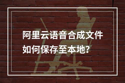 阿里云语音合成文件如何保存至本地？