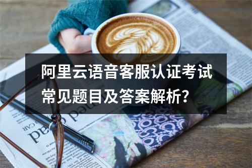 阿里云语音客服认证考试常见题目及答案解析？