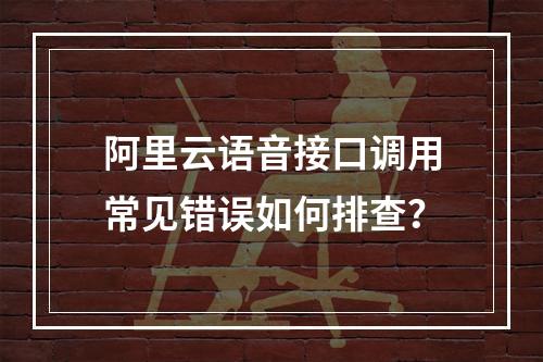 阿里云语音接口调用常见错误如何排查？