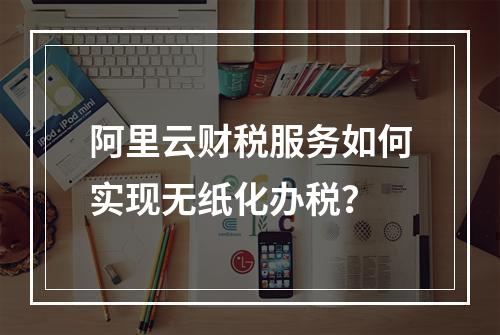 阿里云财税服务如何实现无纸化办税？