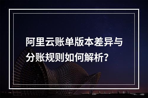 阿里云账单版本差异与分账规则如何解析？