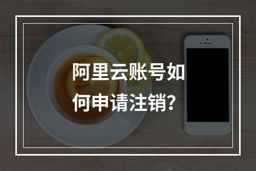 阿里云账号如何申请注销？