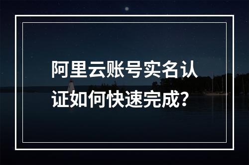 阿里云账号实名认证如何快速完成？