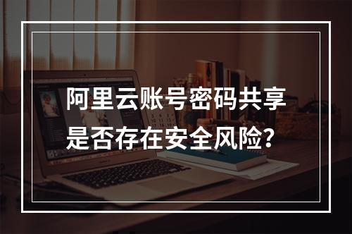阿里云账号密码共享是否存在安全风险？