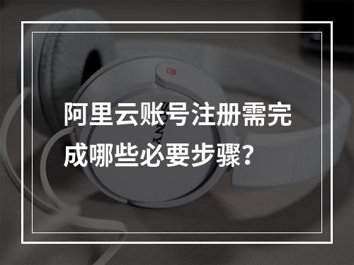 阿里云账号注册需完成哪些必要步骤？