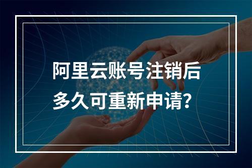 阿里云账号注销后多久可重新申请？