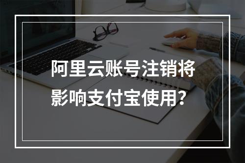 阿里云账号注销将影响支付宝使用？