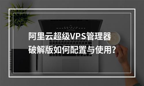 阿里云超级VPS管理器破解版如何配置与使用？