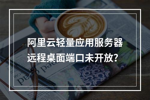 阿里云轻量应用服务器远程桌面端口未开放？