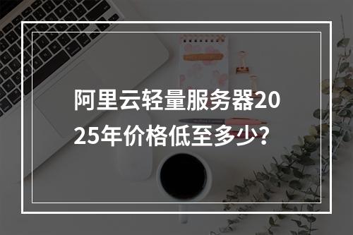 阿里云轻量服务器2025年价格低至多少？