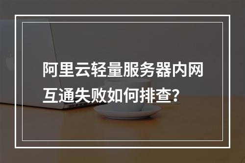 阿里云轻量服务器内网互通失败如何排查？