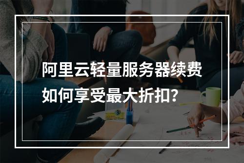 阿里云轻量服务器续费如何享受最大折扣？